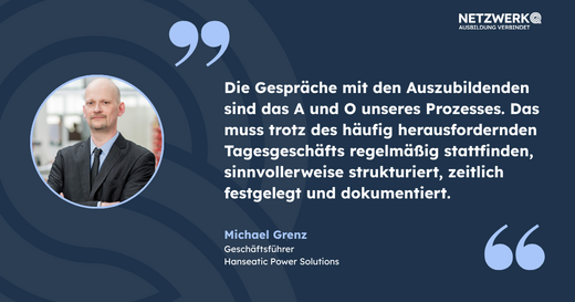 Zitat von Michael Grenz, Geschäftsführer von Hanseatic Power Solutions: „Die Gespräche mit den Auszubildenden sind das A und O unseres Prozesses. Diese müssen regelmäßig, strukturiert und dokumentiert stattfinden, trotz des herausfordernden Tagesgeschäfts.“ Schriftzug von NetzwerK.